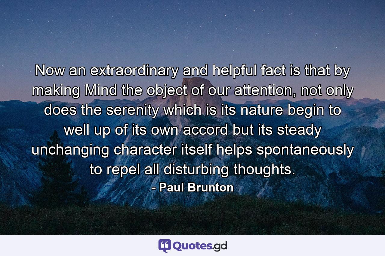 Now an extraordinary and helpful fact is that by making Mind the object of our attention, not only does the serenity which is its nature begin to well up of its own accord but its steady unchanging character itself helps spontaneously to repel all disturbing thoughts. - Quote by Paul Brunton