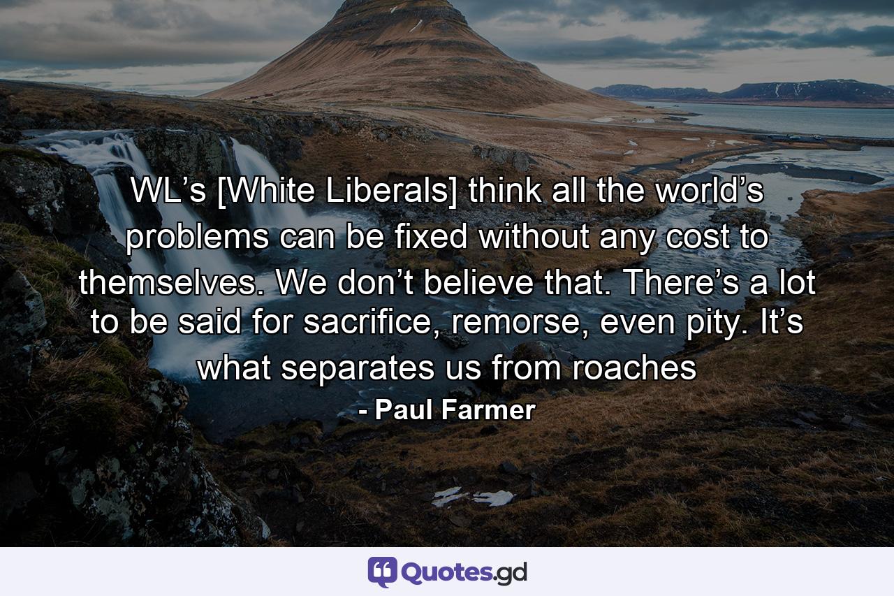 WL’s [White Liberals] think all the world’s problems can be fixed without any cost to themselves. We don’t believe that. There’s a lot to be said for sacrifice, remorse, even pity. It’s what separates us from roaches - Quote by Paul Farmer