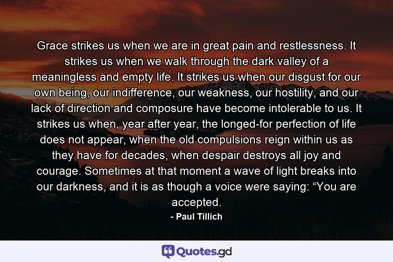 Grace strikes us when we are in great pain and restlessness. It strikes us when we walk through the dark valley of a meaningless and empty life. It strikes us when our disgust for our own being, our indifference, our weakness, our hostility, and our lack of direction and composure have become intolerable to us. It strikes us when, year after year, the longed-for perfection of life does not appear, when the old compulsions reign within us as they have for decades, when despair destroys all joy and courage. Sometimes at that moment a wave of light breaks into our darkness, and it is as though a voice were saying: “You are accepted. - Quote by Paul Tillich