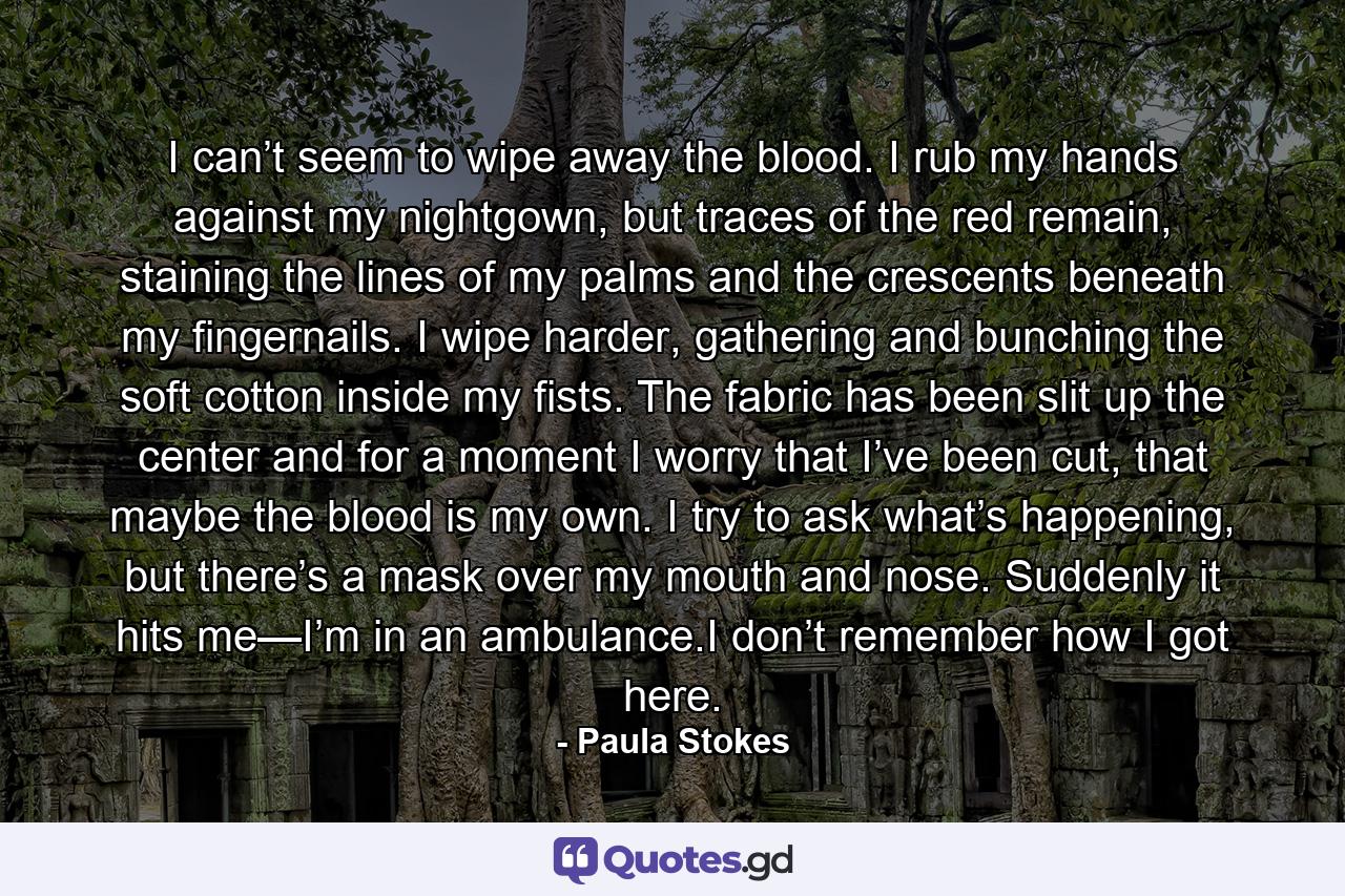 I can’t seem to wipe away the blood. I rub my hands against my nightgown, but traces of the red remain, staining the lines of my palms and the crescents beneath my fingernails. I wipe harder, gathering and bunching the soft cotton inside my fists. The fabric has been slit up the center and for a moment I worry that I’ve been cut, that maybe the blood is my own. I try to ask what’s happening, but there’s a mask over my mouth and nose. Suddenly it hits me—I’m in an ambulance.I don’t remember how I got here. - Quote by Paula Stokes