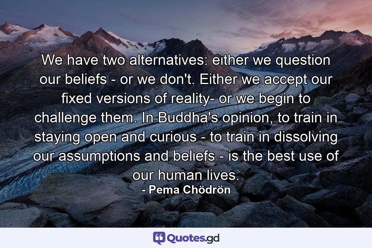 We have two alternatives: either we question our beliefs - or we don't. Either we accept our fixed versions of reality- or we begin to challenge them. In Buddha's opinion, to train in staying open and curious - to train in dissolving our assumptions and beliefs - is the best use of our human lives. - Quote by Pema Chödrön