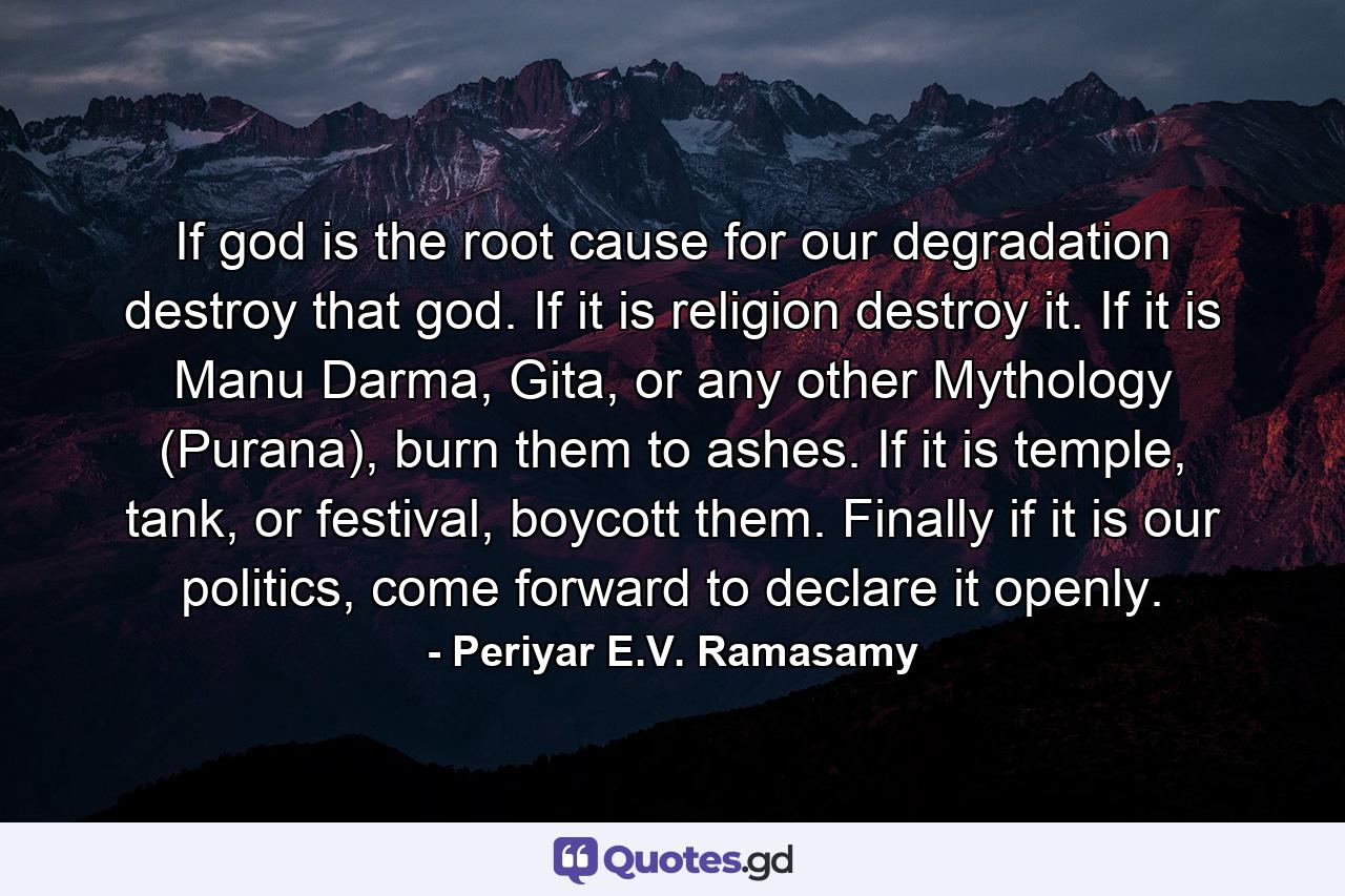 If god is the root cause for our degradation destroy that god. If it is religion destroy it. If it is Manu Darma, Gita, or any other Mythology (Purana), burn them to ashes. If it is temple, tank, or festival, boycott them. Finally if it is our politics, come forward to declare it openly. - Quote by Periyar E.V. Ramasamy