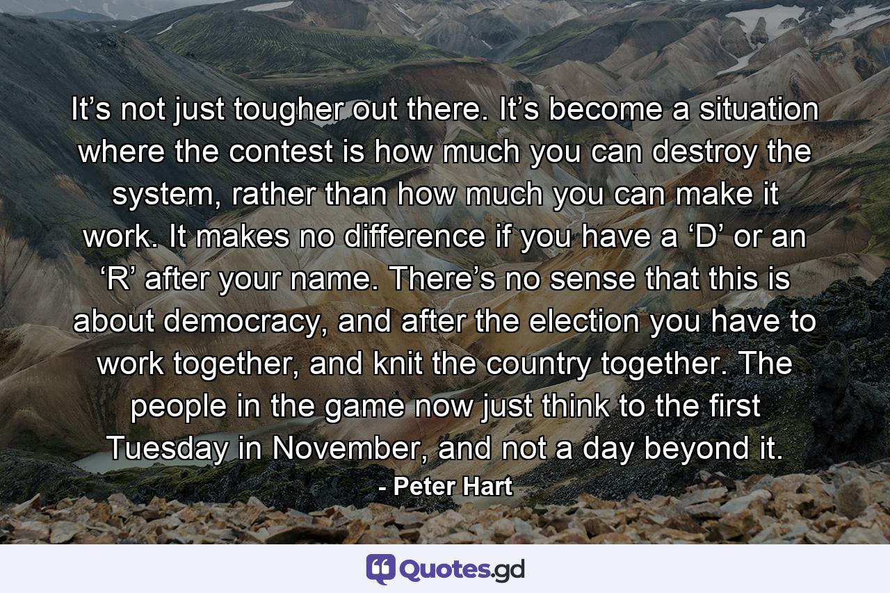 It’s not just tougher out there. It’s become a situation where the contest is how much you can destroy the system, rather than how much you can make it work. It makes no difference if you have a ‘D’ or an ‘R’ after your name. There’s no sense that this is about democracy, and after the election you have to work together, and knit the country together. The people in the game now just think to the first Tuesday in November, and not a day beyond it. - Quote by Peter Hart