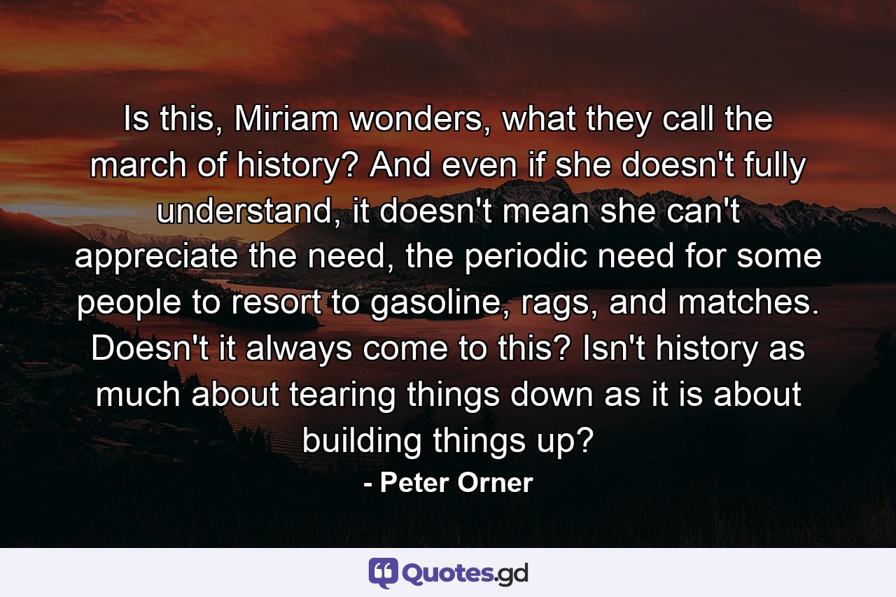 Is this, Miriam wonders, what they call the march of history? And even if she doesn't fully understand, it doesn't mean she can't appreciate the need, the periodic need for some people to resort to gasoline, rags, and matches. Doesn't it always come to this? Isn't history as much about tearing things down as it is about building things up? - Quote by Peter Orner