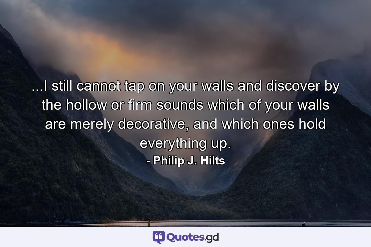 ...I still cannot tap on your walls and discover by the hollow or firm sounds which of your walls are merely decorative, and which ones hold everything up. - Quote by Philip J. Hilts