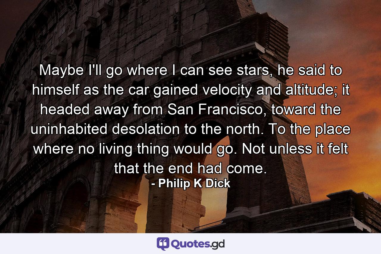 Maybe I'll go where I can see stars, he said to himself as the car gained velocity and altitude; it headed away from San Francisco, toward the uninhabited desolation to the north. To the place where no living thing would go. Not unless it felt that the end had come. - Quote by Philip K Dick