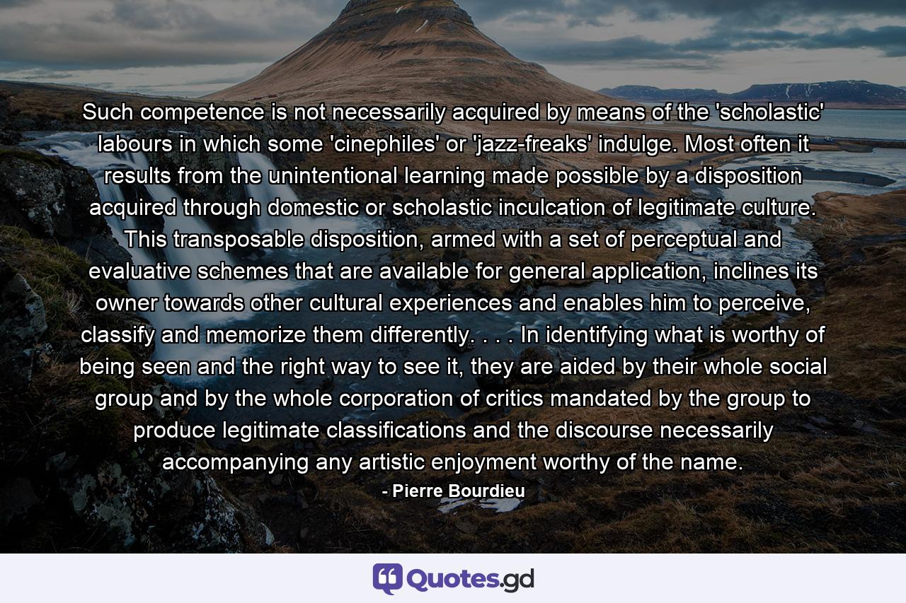 Such competence is not necessarily acquired by means of the 'scholastic' labours in which some 'cinephiles' or 'jazz-freaks' indulge. Most often it results from the unintentional learning made possible by a disposition acquired through domestic or scholastic inculcation of legitimate culture. This transposable disposition, armed with a set of perceptual and evaluative schemes that are available for general application, inclines its owner towards other cultural experiences and enables him to perceive, classify and memorize them differently. . . . In identifying what is worthy of being seen and the right way to see it, they are aided by their whole social group and by the whole corporation of critics mandated by the group to produce legitimate classifications and the discourse necessarily accompanying any artistic enjoyment worthy of the name. - Quote by Pierre Bourdieu