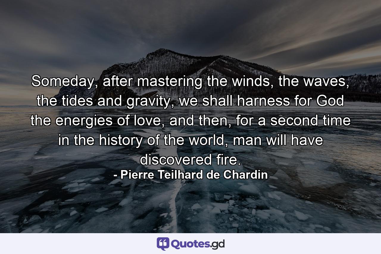 Someday, after mastering the winds, the waves, the tides and gravity, we shall harness for God the energies of love, and then, for a second time in the history of the world, man will have discovered fire. - Quote by Pierre Teilhard de Chardin