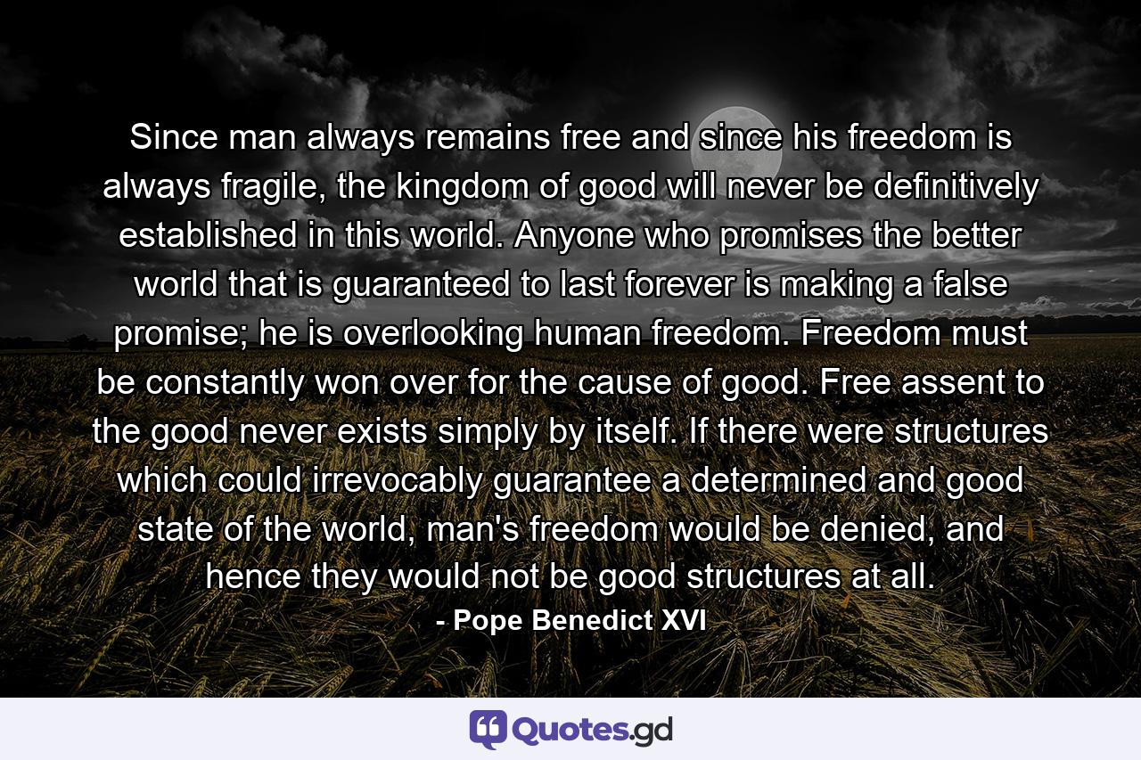 Since man always remains free and since his freedom is always fragile, the kingdom of good will never be definitively established in this world. Anyone who promises the better world that is guaranteed to last forever is making a false promise; he is overlooking human freedom. Freedom must be constantly won over for the cause of good. Free assent to the good never exists simply by itself. If there were structures which could irrevocably guarantee a determined and good state of the world, man's freedom would be denied, and hence they would not be good structures at all. - Quote by Pope Benedict XVI