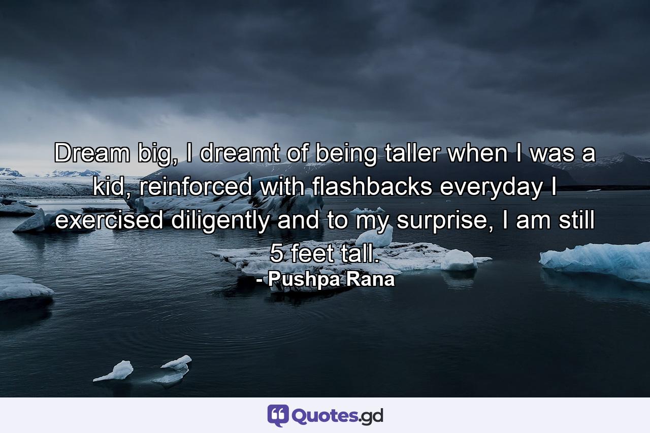 Dream big, I dreamt of being taller when I was a kid, reinforced with flashbacks everyday I exercised diligently and to my surprise, I am still 5 feet tall. - Quote by Pushpa Rana