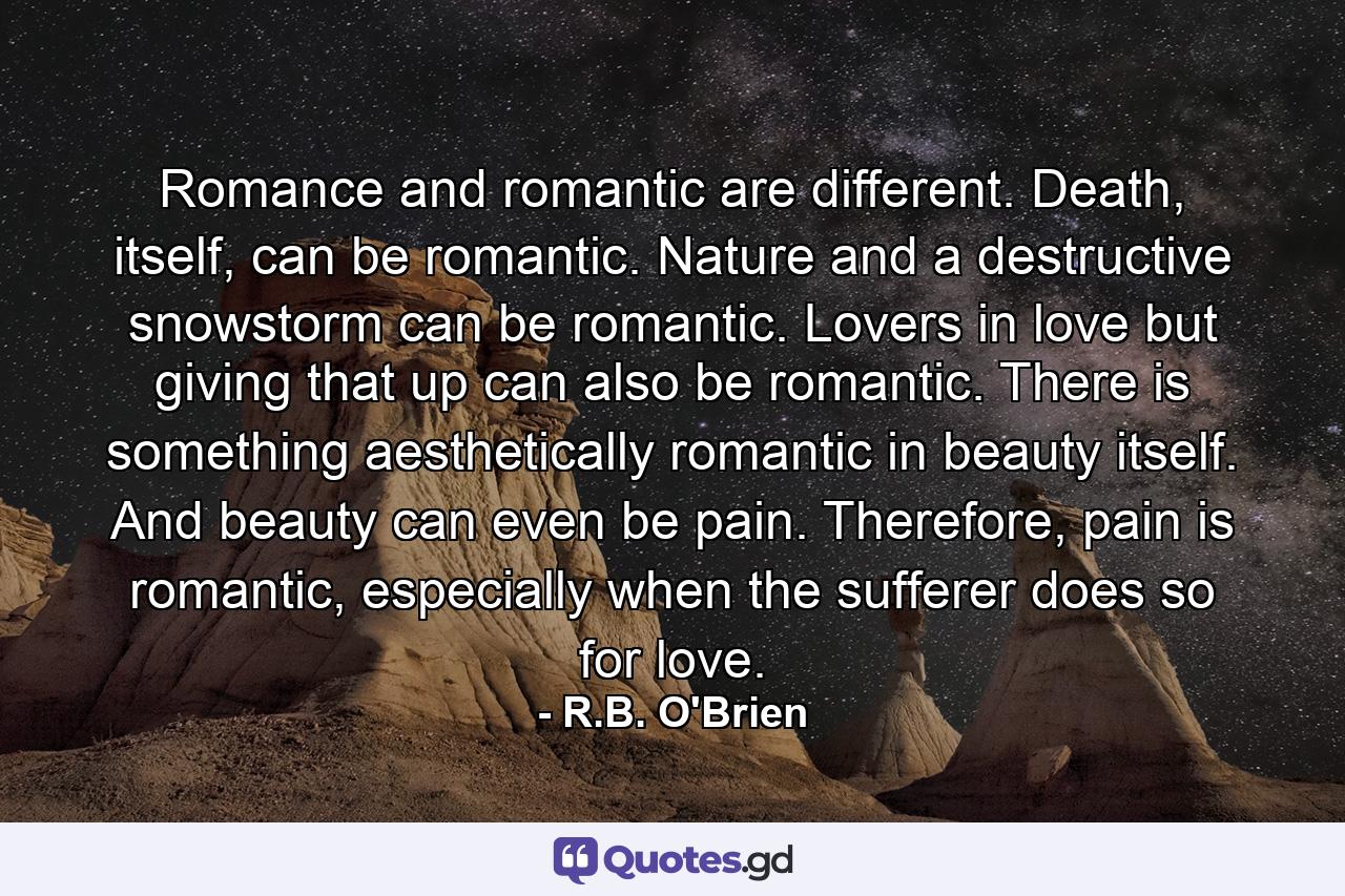 Romance and romantic are different. Death, itself, can be romantic. Nature and a destructive snowstorm can be romantic. Lovers in love but giving that up can also be romantic. There is something aesthetically romantic in beauty itself. And beauty can even be pain. Therefore, pain is romantic, especially when the sufferer does so for love. - Quote by R.B. O'Brien