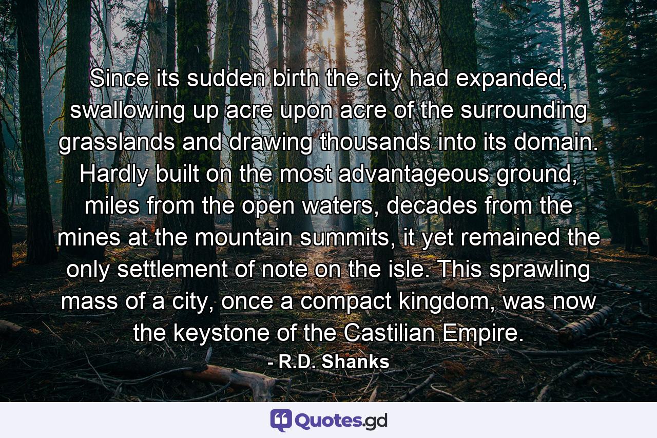 Since its sudden birth the city had expanded, swallowing up acre upon acre of the surrounding grasslands and drawing thousands into its domain. Hardly built on the most advantageous ground, miles from the open waters, decades from the mines at the mountain summits, it yet remained the only settlement of note on the isle. This sprawling mass of a city, once a compact kingdom, was now the keystone of the Castilian Empire. - Quote by R.D. Shanks