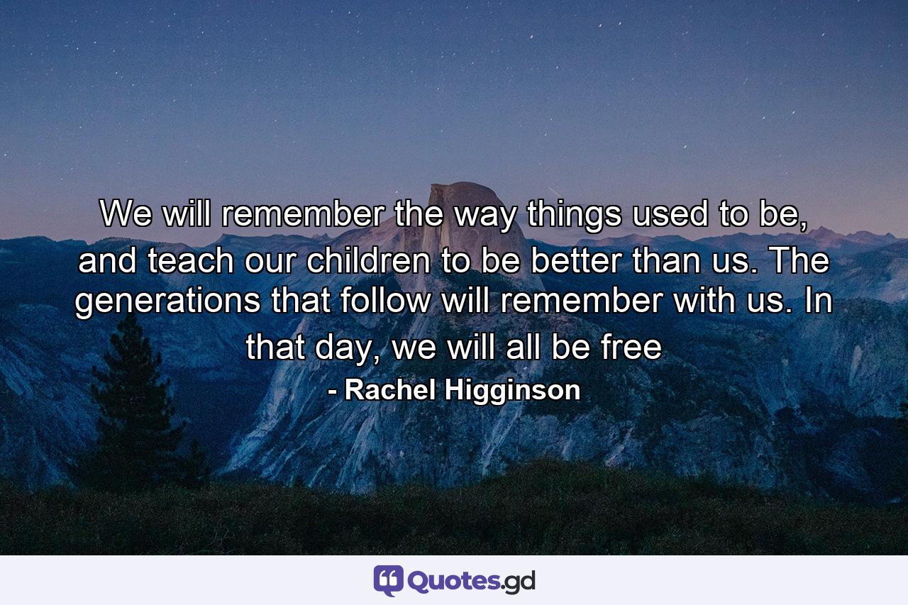 We will remember the way things used to be, and teach our children to be better than us. The generations that follow will remember with us. In that day, we will all be free - Quote by Rachel Higginson