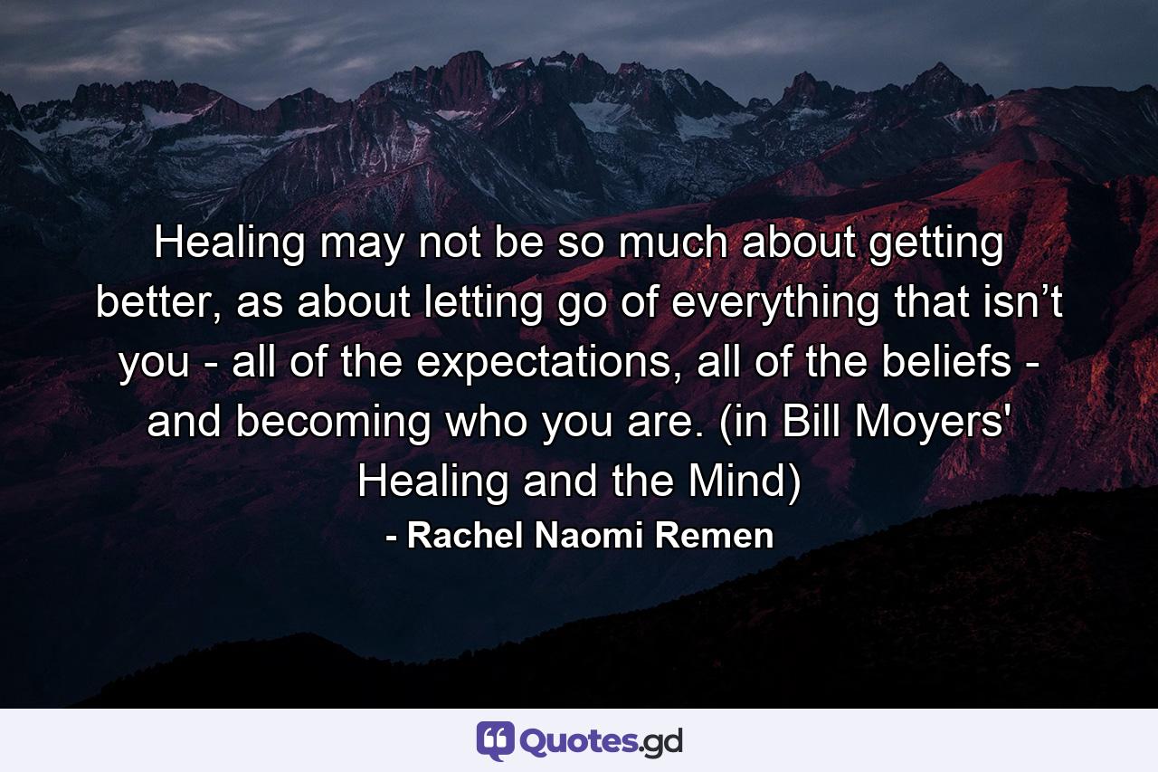 Healing may not be so much about getting better, as about letting go of everything that isn’t you - all of the expectations, all of the beliefs - and becoming who you are. (in Bill Moyers' Healing and the Mind) - Quote by Rachel Naomi Remen