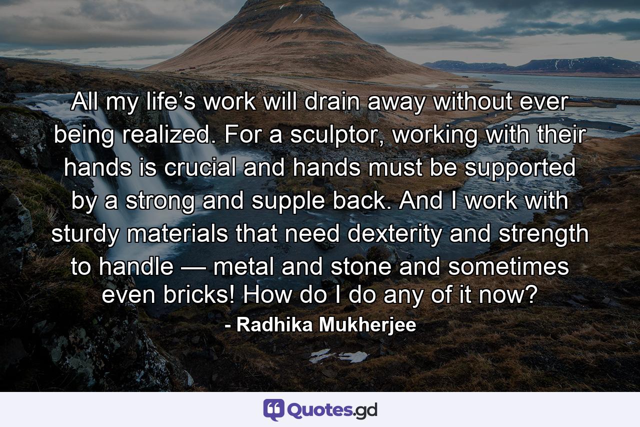 All my life’s work will drain away without ever being realized. For a sculptor, working with their hands is crucial and hands must be supported by a strong and supple back. And I work with sturdy materials that need dexterity and strength to handle — metal and stone and sometimes even bricks! How do I do any of it now? - Quote by Radhika Mukherjee