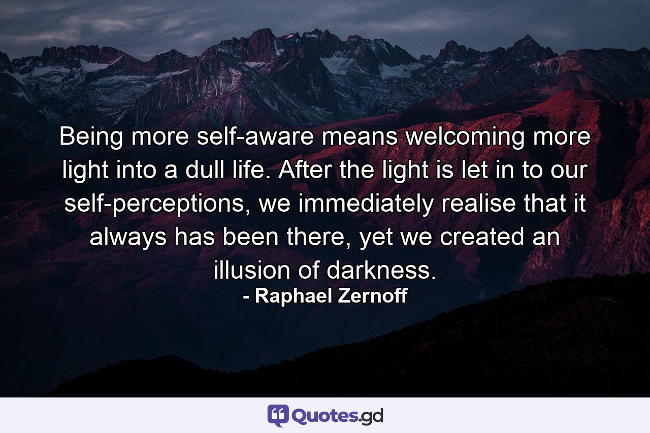 Being more self-aware means welcoming more light into a dull life. After the light is let in to our self-perceptions, we immediately realise that it always has been there, yet we created an illusion of darkness. - Quote by Raphael Zernoff