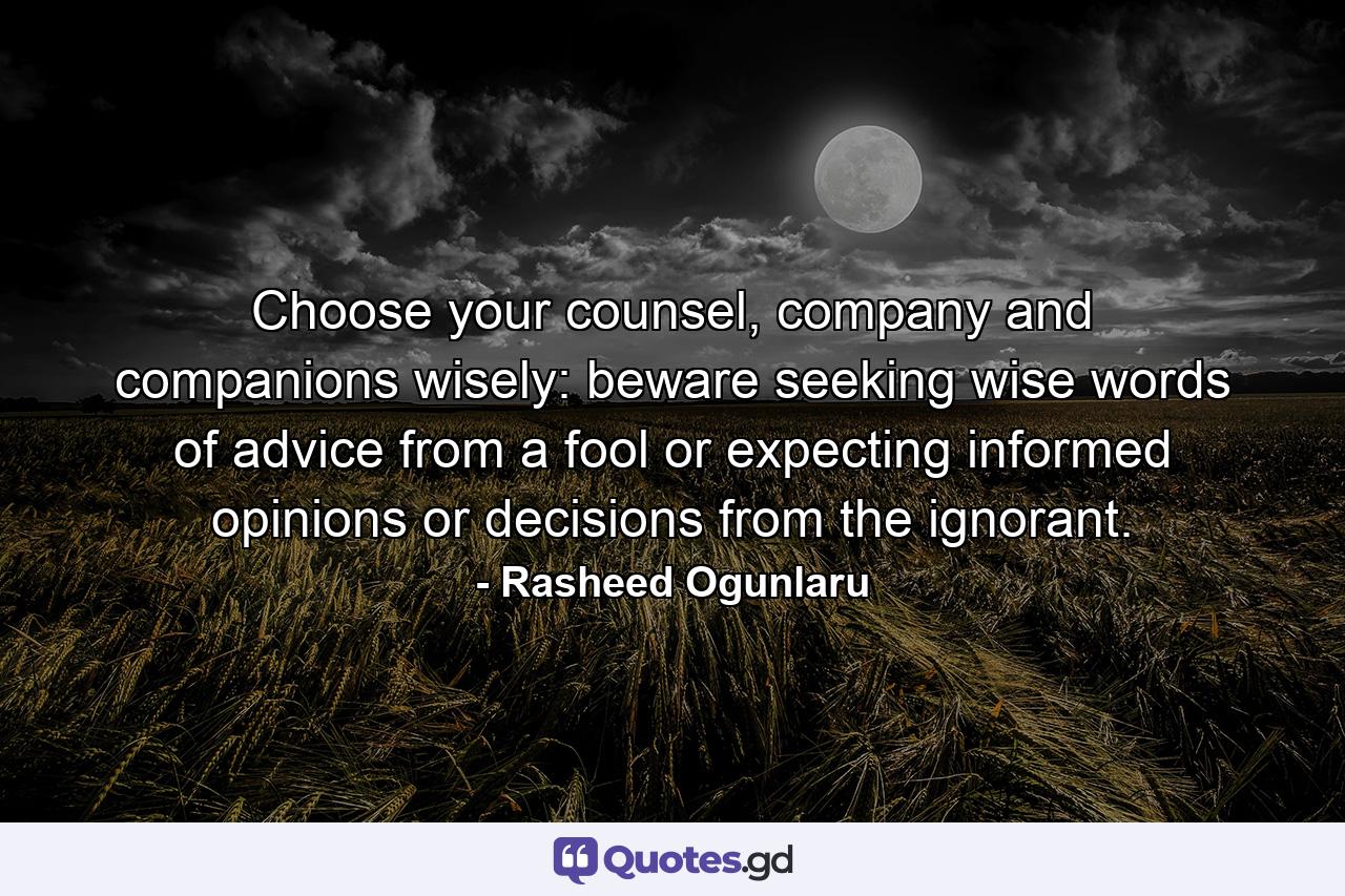 Choose your counsel, company and companions wisely: beware seeking wise words of advice from a fool or expecting informed opinions or decisions from the ignorant. - Quote by Rasheed Ogunlaru