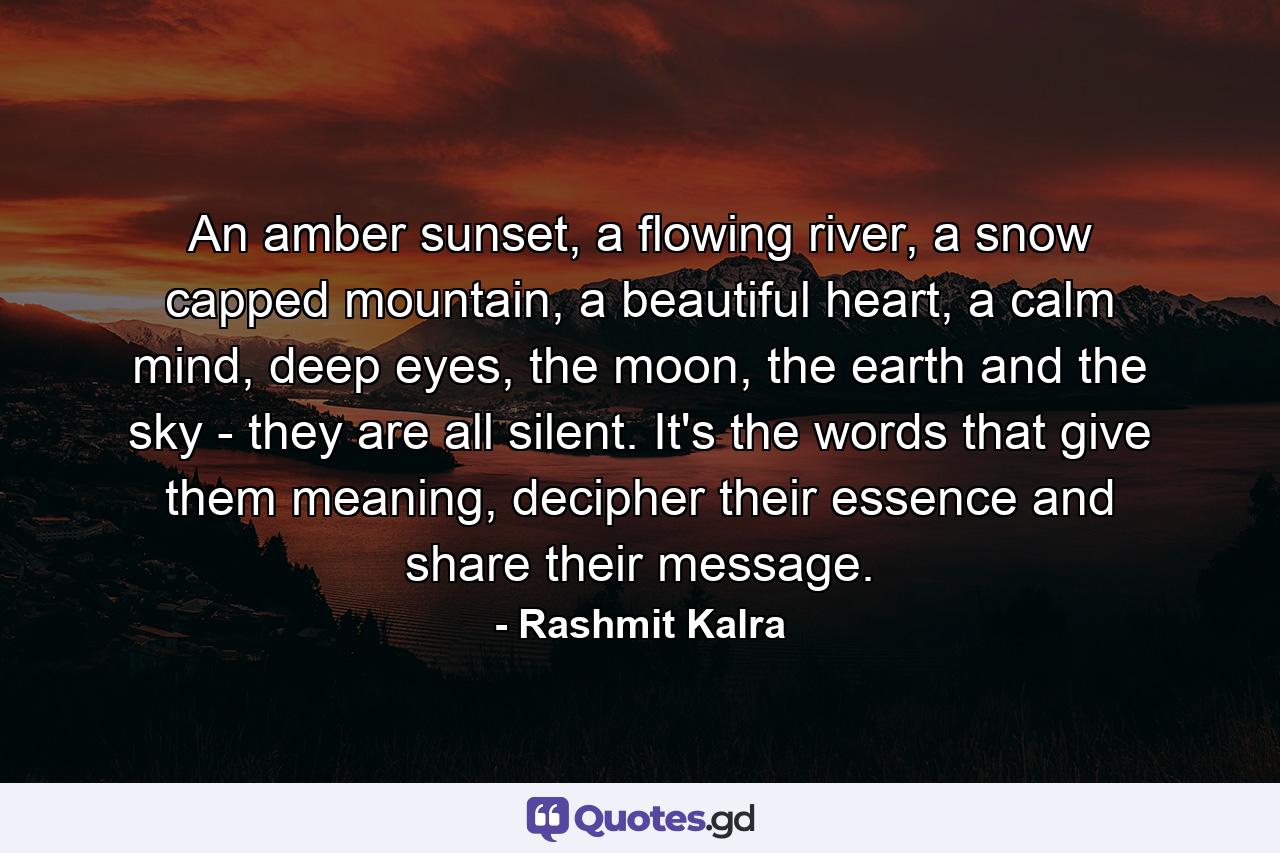 An amber sunset, a flowing river, a snow capped mountain, a beautiful heart, a calm mind, deep eyes, the moon, the earth and the sky - they are all silent. It's the words that give them meaning, decipher their essence and share their message. - Quote by Rashmit Kalra