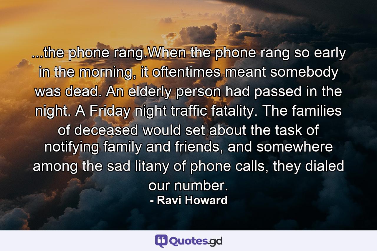 ...the phone rang.When the phone rang so early in the morning, it oftentimes meant somebody was dead. An elderly person had passed in the night. A Friday night traffic fatality. The families of deceased would set about the task of notifying family and friends, and somewhere among the sad litany of phone calls, they dialed our number. - Quote by Ravi Howard