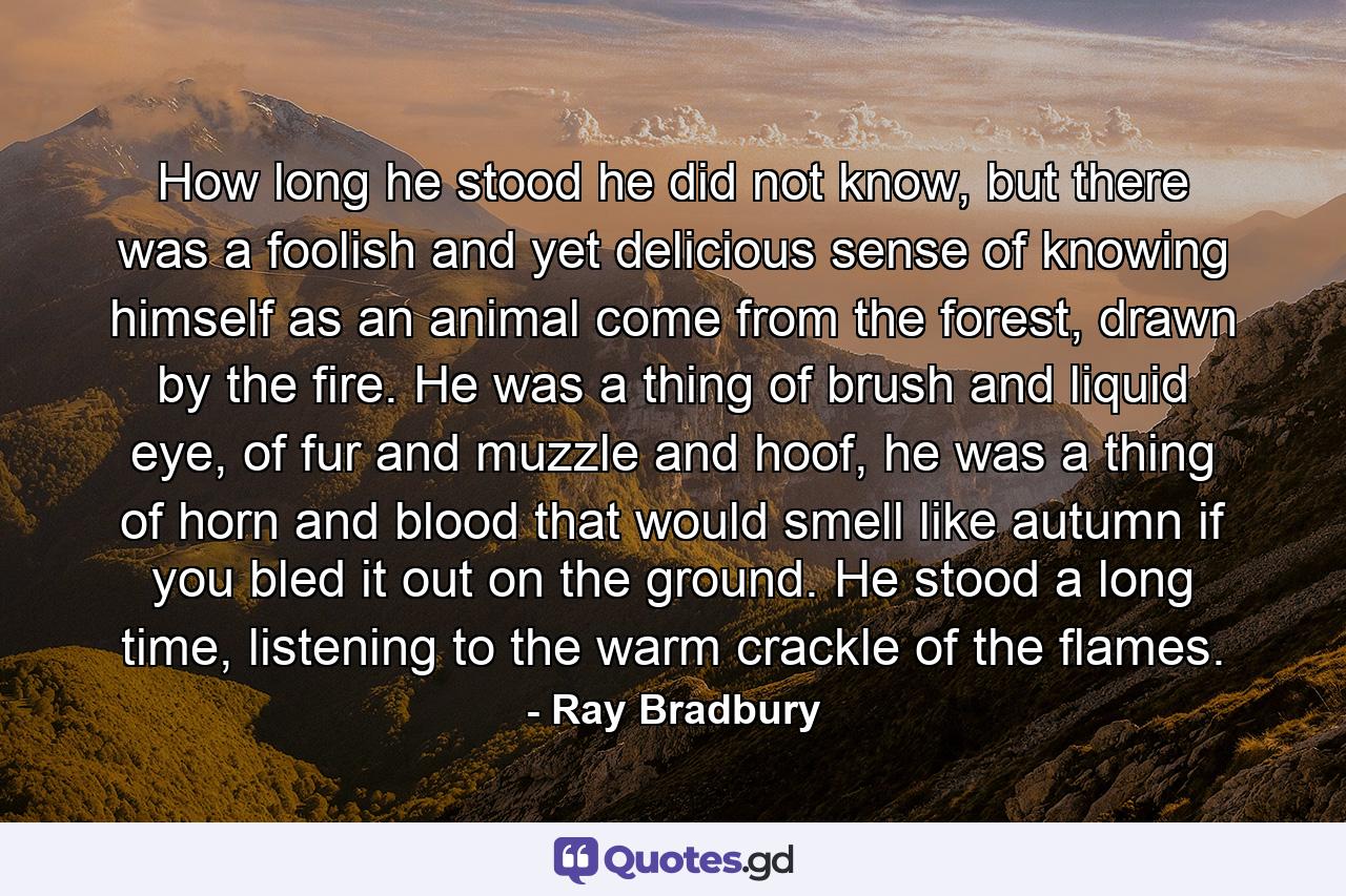 How long he stood he did not know, but there was a foolish and yet delicious sense of knowing himself as an animal come from the forest, drawn by the fire. He was a thing of brush and liquid eye, of fur and muzzle and hoof, he was a thing of horn and blood that would smell like autumn if you bled it out on the ground. He stood a long time, listening to the warm crackle of the flames. - Quote by Ray Bradbury