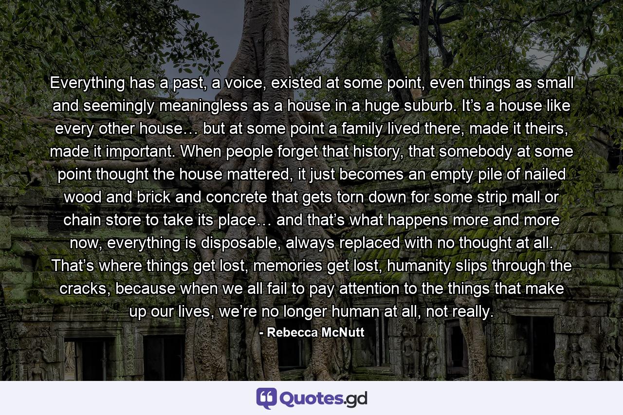 Everything has a past, a voice, existed at some point, even things as small and seemingly meaningless as a house in a huge suburb. It’s a house like every other house… but at some point a family lived there, made it theirs, made it important. When people forget that history, that somebody at some point thought the house mattered, it just becomes an empty pile of nailed wood and brick and concrete that gets torn down for some strip mall or chain store to take its place… and that’s what happens more and more now, everything is disposable, always replaced with no thought at all. That’s where things get lost, memories get lost, humanity slips through the cracks, because when we all fail to pay attention to the things that make up our lives, we’re no longer human at all, not really. - Quote by Rebecca McNutt