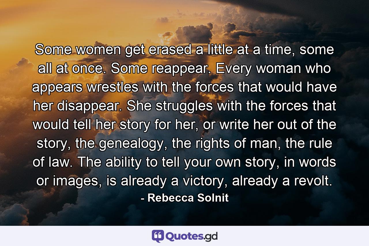 Some women get erased a little at a time, some all at once. Some reappear. Every woman who appears wrestles with the forces that would have her disappear. She struggles with the forces that would tell her story for her, or write her out of the story, the genealogy, the rights of man, the rule of law. The ability to tell your own story, in words or images, is already a victory, already a revolt. - Quote by Rebecca Solnit