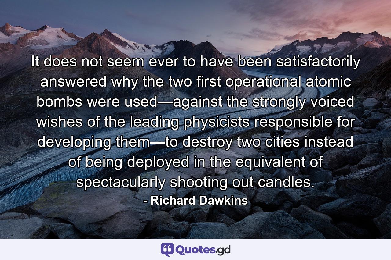 It does not seem ever to have been satisfactorily answered why the two first operational atomic bombs were used—against the strongly voiced wishes of the leading physicists responsible for developing them—to destroy two cities instead of being deployed in the equivalent of spectacularly shooting out candles. - Quote by Richard Dawkins