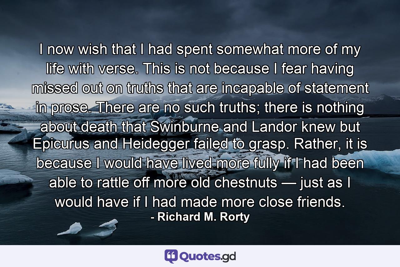 I now wish that I had spent somewhat more of my life with verse. This is not because I fear having missed out on truths that are incapable of statement in prose. There are no such truths; there is nothing about death that Swinburne and Landor knew but Epicurus and Heidegger failed to grasp. Rather, it is because I would have lived more fully if I had been able to rattle off more old chestnuts — just as I would have if I had made more close friends. - Quote by Richard M. Rorty