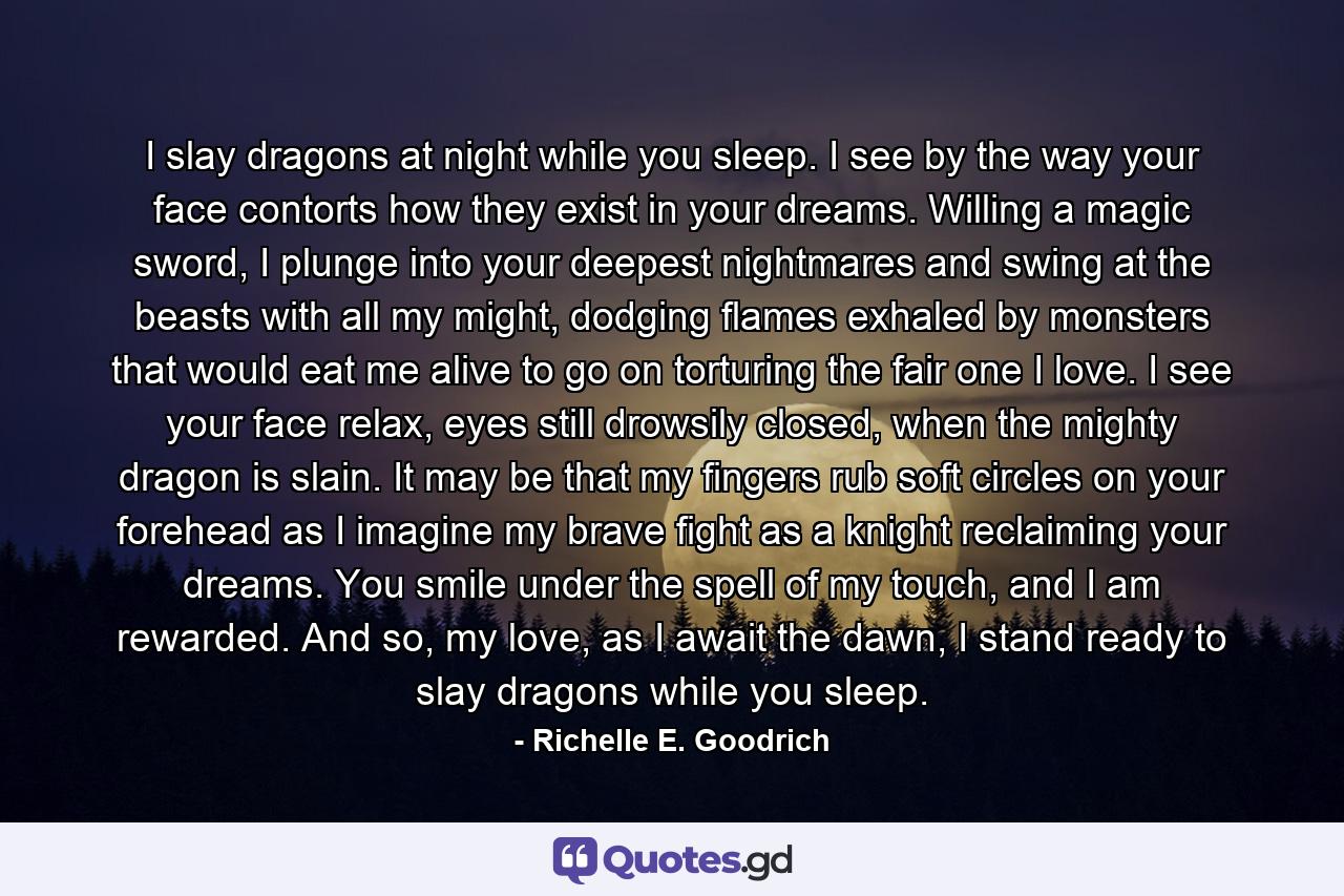 I slay dragons at night while you sleep. I see by the way your face contorts how they exist in your dreams. Willing a magic sword, I plunge into your deepest nightmares and swing at the beasts with all my might, dodging flames exhaled by monsters that would eat me alive to go on torturing the fair one I love. I see your face relax, eyes still drowsily closed, when the mighty dragon is slain. It may be that my fingers rub soft circles on your forehead as I imagine my brave fight as a knight reclaiming your dreams. You smile under the spell of my touch, and I am rewarded. And so, my love, as I await the dawn, I stand ready to slay dragons while you sleep. - Quote by Richelle E. Goodrich