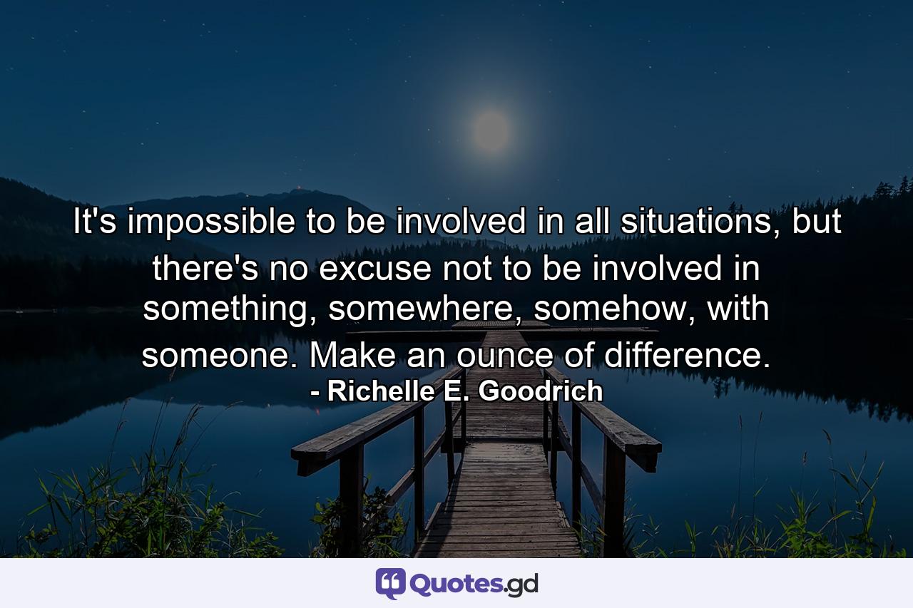 It's impossible to be involved in all situations, but there's no excuse not to be involved in something, somewhere, somehow, with someone. Make an ounce of difference. - Quote by Richelle E. Goodrich