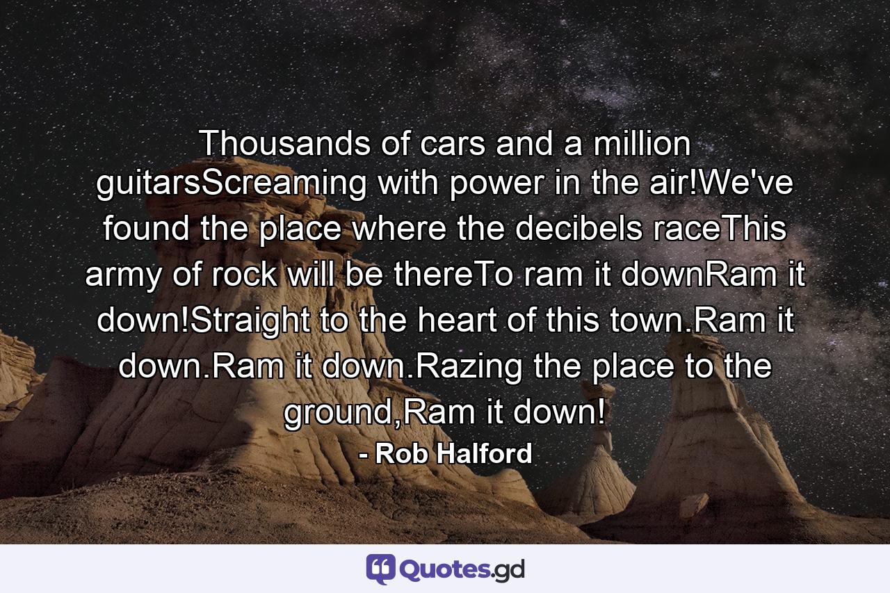 Thousands of cars and a million guitarsScreaming with power in the air!We've found the place where the decibels raceThis army of rock will be thereTo ram it downRam it down!Straight to the heart of this town.Ram it down.Ram it down.Razing the place to the ground,Ram it down! - Quote by Rob Halford