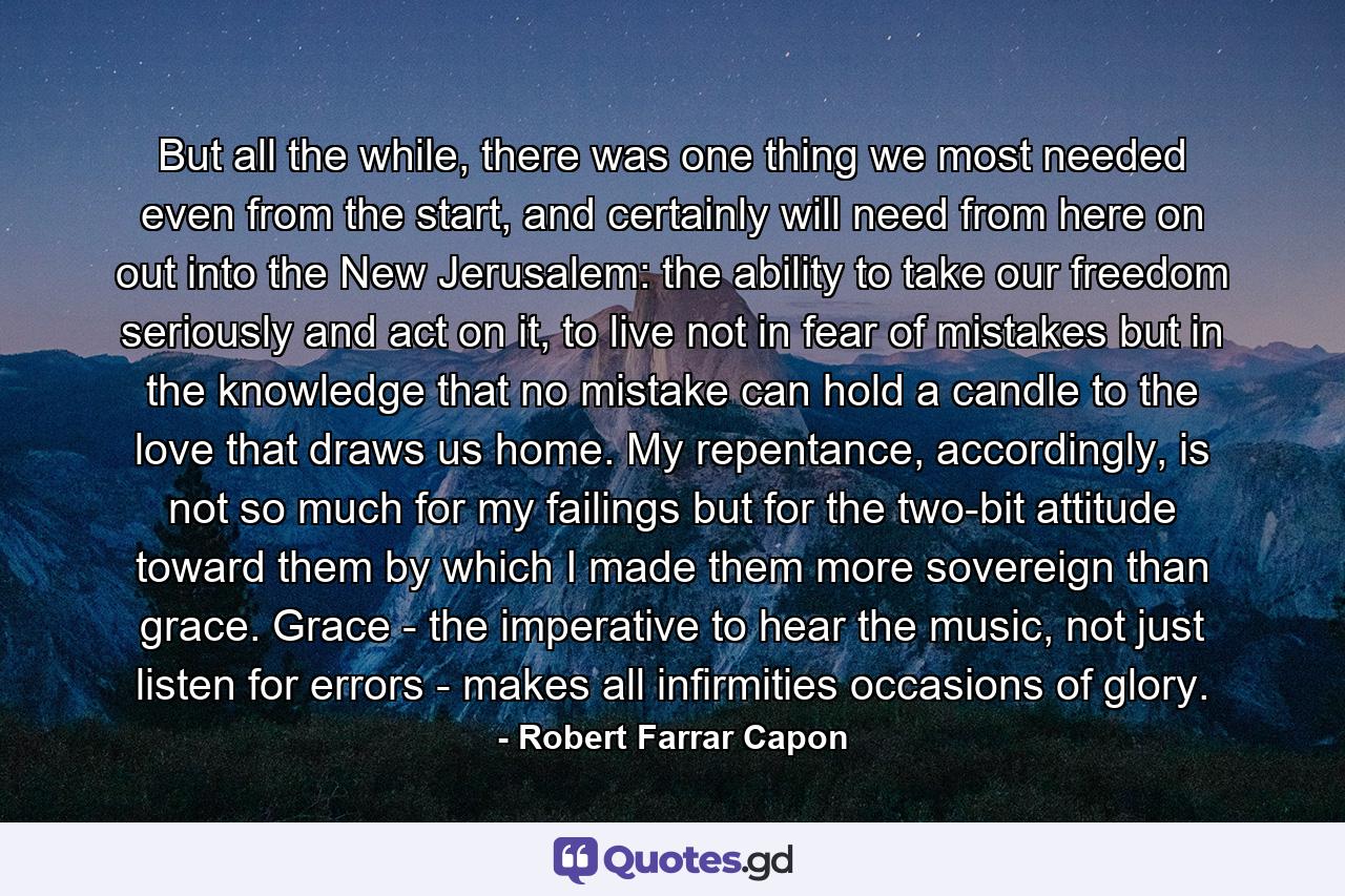 But all the while, there was one thing we most needed even from the start, and certainly will need from here on out into the New Jerusalem: the ability to take our freedom seriously and act on it, to live not in fear of mistakes but in the knowledge that no mistake can hold a candle to the love that draws us home. My repentance, accordingly, is not so much for my failings but for the two-bit attitude toward them by which I made them more sovereign than grace. Grace - the imperative to hear the music, not just listen for errors - makes all infirmities occasions of glory. - Quote by Robert Farrar Capon