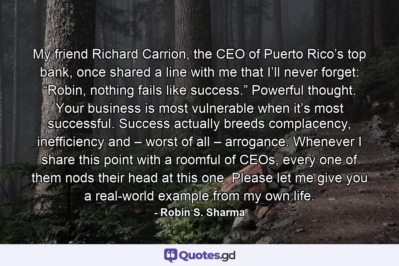 My friend Richard Carrion, the CEO of Puerto Rico’s top bank, once shared a line with me that I’ll never forget: “Robin, nothing fails like success.” Powerful thought. Your business is most vulnerable when it’s most successful. Success actually breeds complacency, inefficiency and – worst of all – arrogance. Whenever I share this point with a roomful of CEOs, every one of them nods their head at this one. Please let me give you a real-world example from my own life. - Quote by Robin S. Sharma