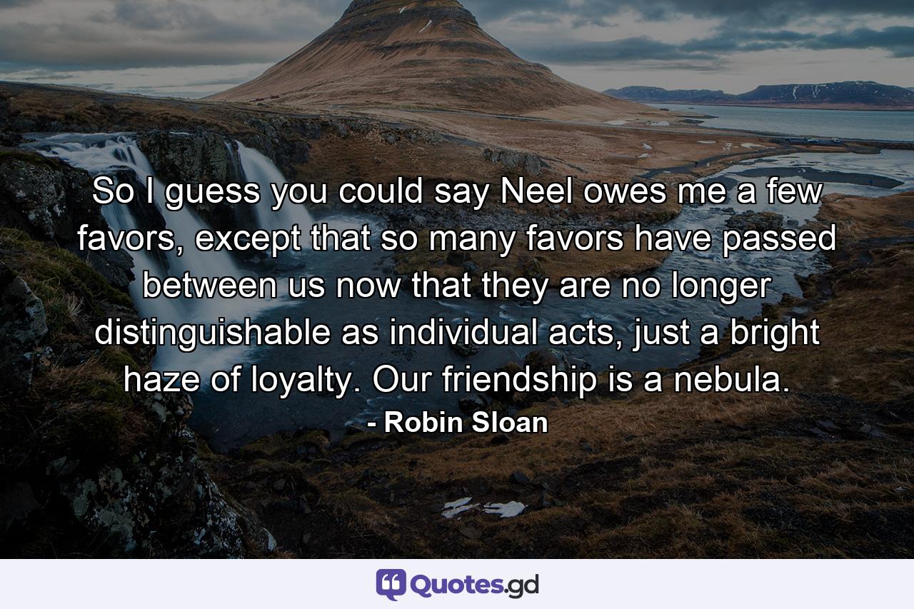 So I guess you could say Neel owes me a few favors, except that so many favors have passed between us now that they are no longer distinguishable as individual acts, just a bright haze of loyalty. Our friendship is a nebula. - Quote by Robin Sloan