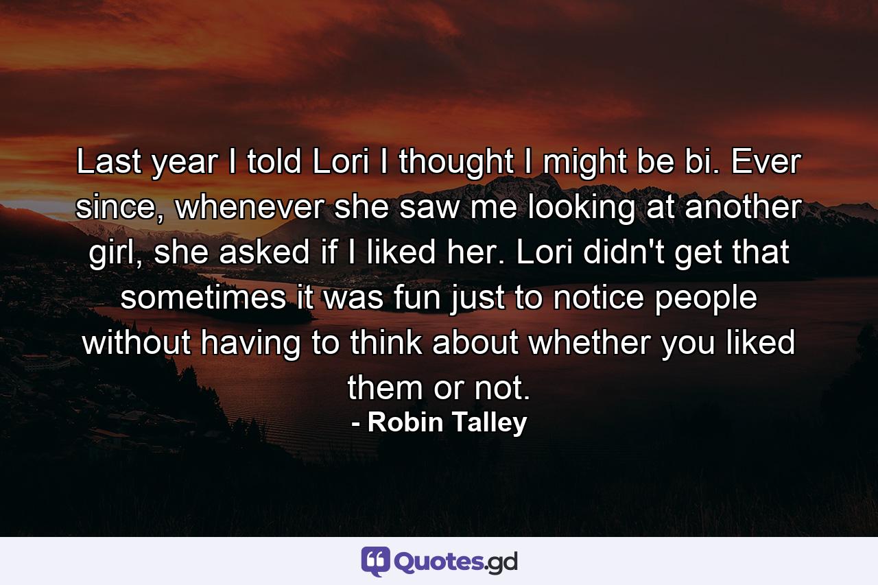 Last year I told Lori I thought I might be bi. Ever since, whenever she saw me looking at another girl, she asked if I liked her. Lori didn't get that sometimes it was fun just to notice people without having to think about whether you liked them or not. - Quote by Robin Talley