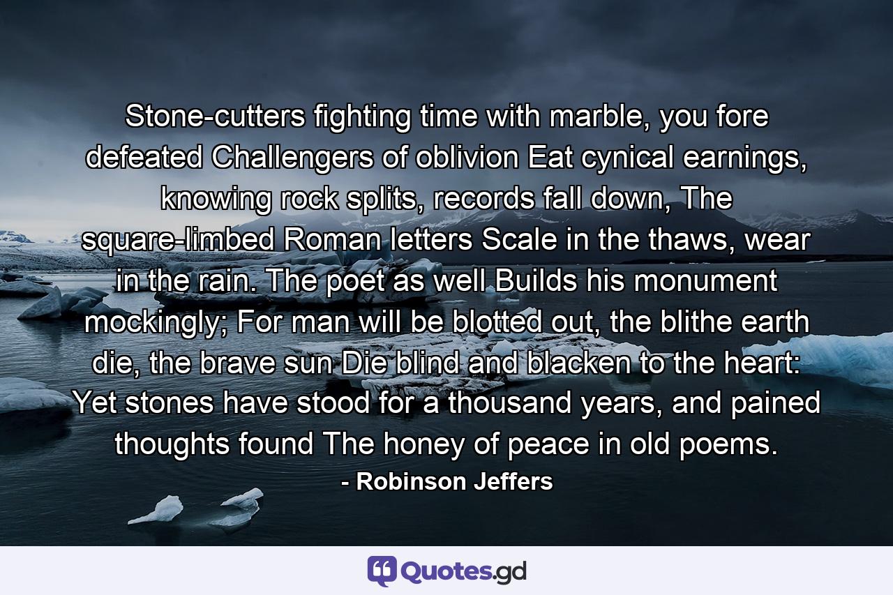 Stone-cutters fighting time with marble, you fore defeated Challengers of oblivion Eat cynical earnings, knowing rock splits, records fall down, The square-limbed Roman letters Scale in the thaws, wear in the rain. The poet as well Builds his monument mockingly; For man will be blotted out, the blithe earth die, the brave sun Die blind and blacken to the heart: Yet stones have stood for a thousand years, and pained thoughts found The honey of peace in old poems. - Quote by Robinson Jeffers