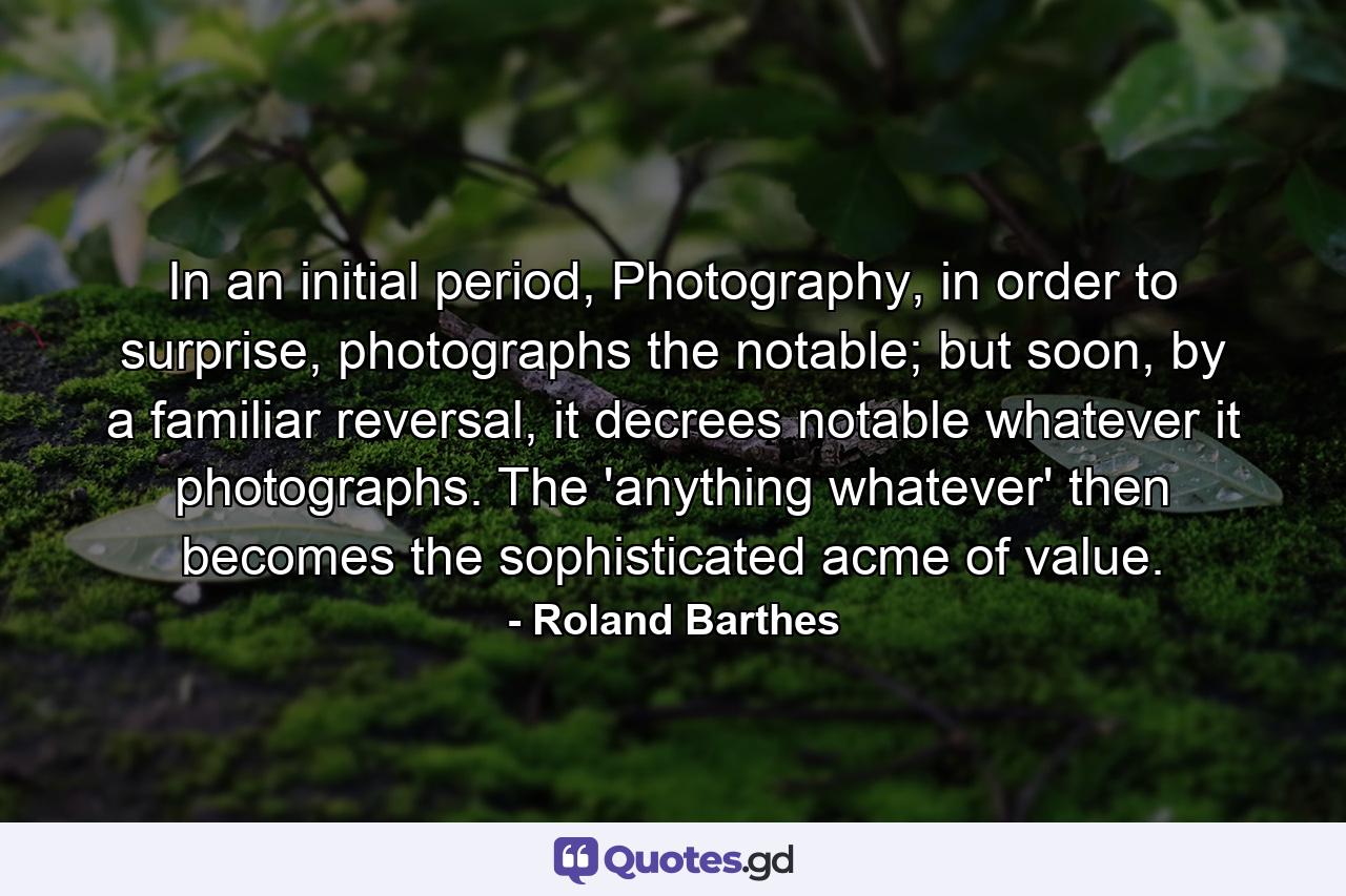 In an initial period, Photography, in order to surprise, photographs the notable; but soon, by a familiar reversal, it decrees notable whatever it photographs. The 'anything whatever' then becomes the sophisticated acme of value. - Quote by Roland Barthes