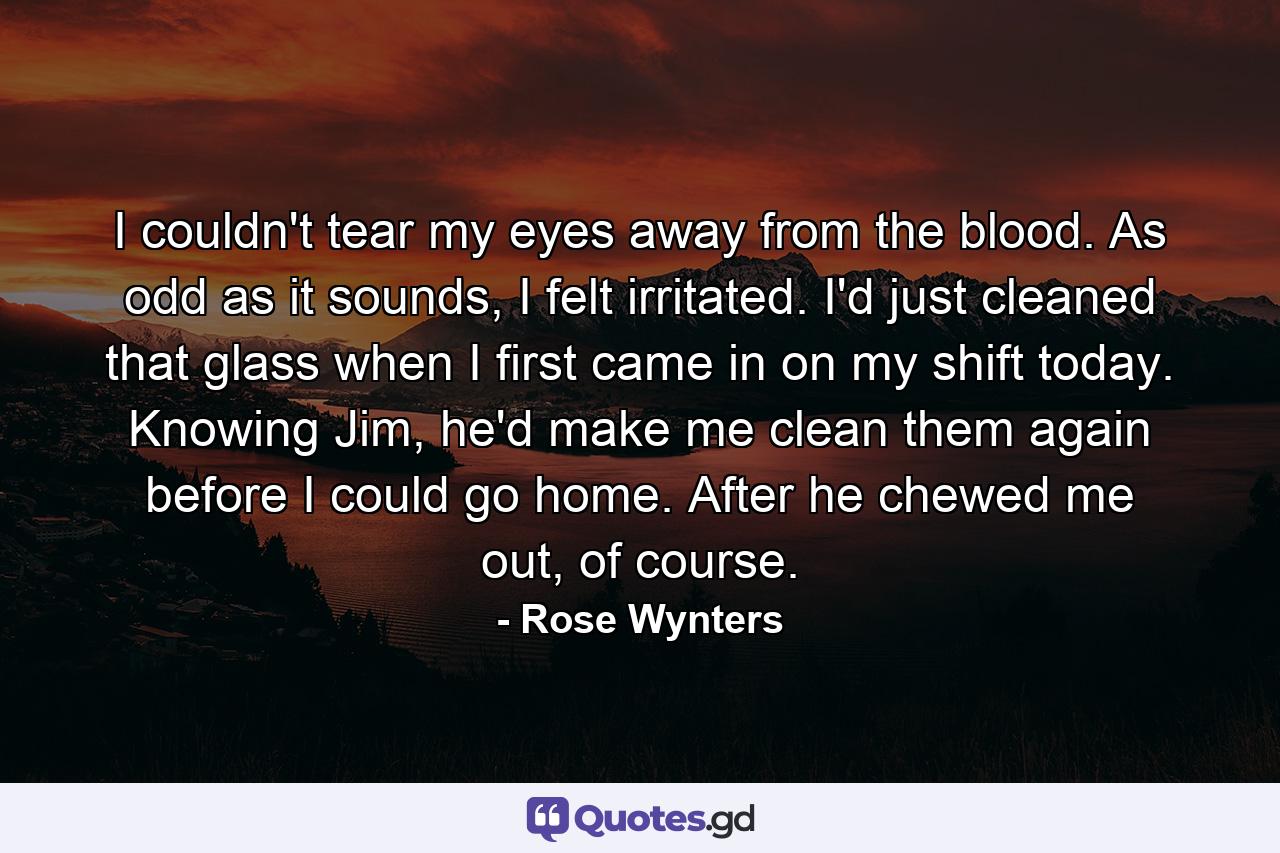 I couldn't tear my eyes away from the blood. As odd as it sounds, I felt irritated. I'd just cleaned that glass when I first came in on my shift today. Knowing Jim, he'd make me clean them again before I could go home. After he chewed me out, of course. - Quote by Rose Wynters