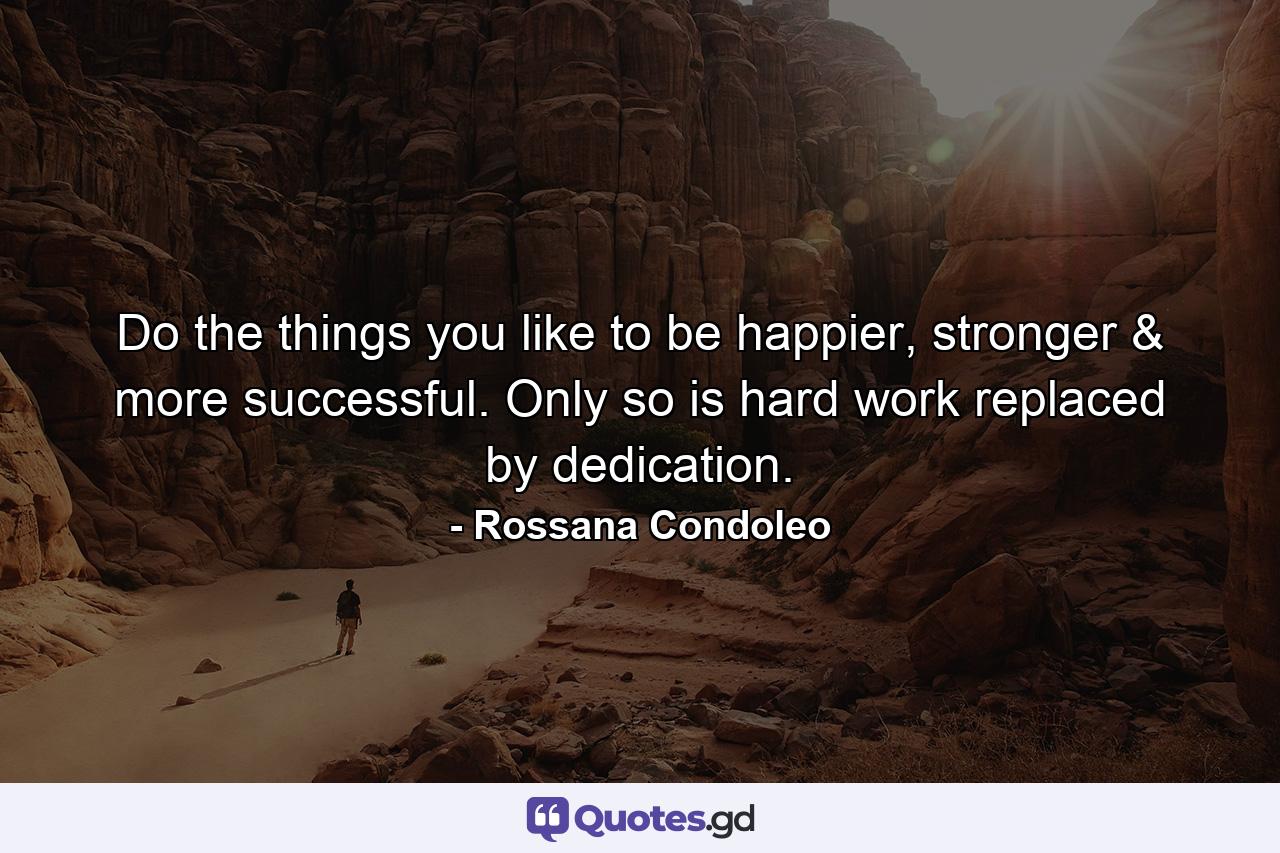 Do the things you like to be happier, stronger & more successful. Only so is hard work replaced by dedication. - Quote by Rossana Condoleo