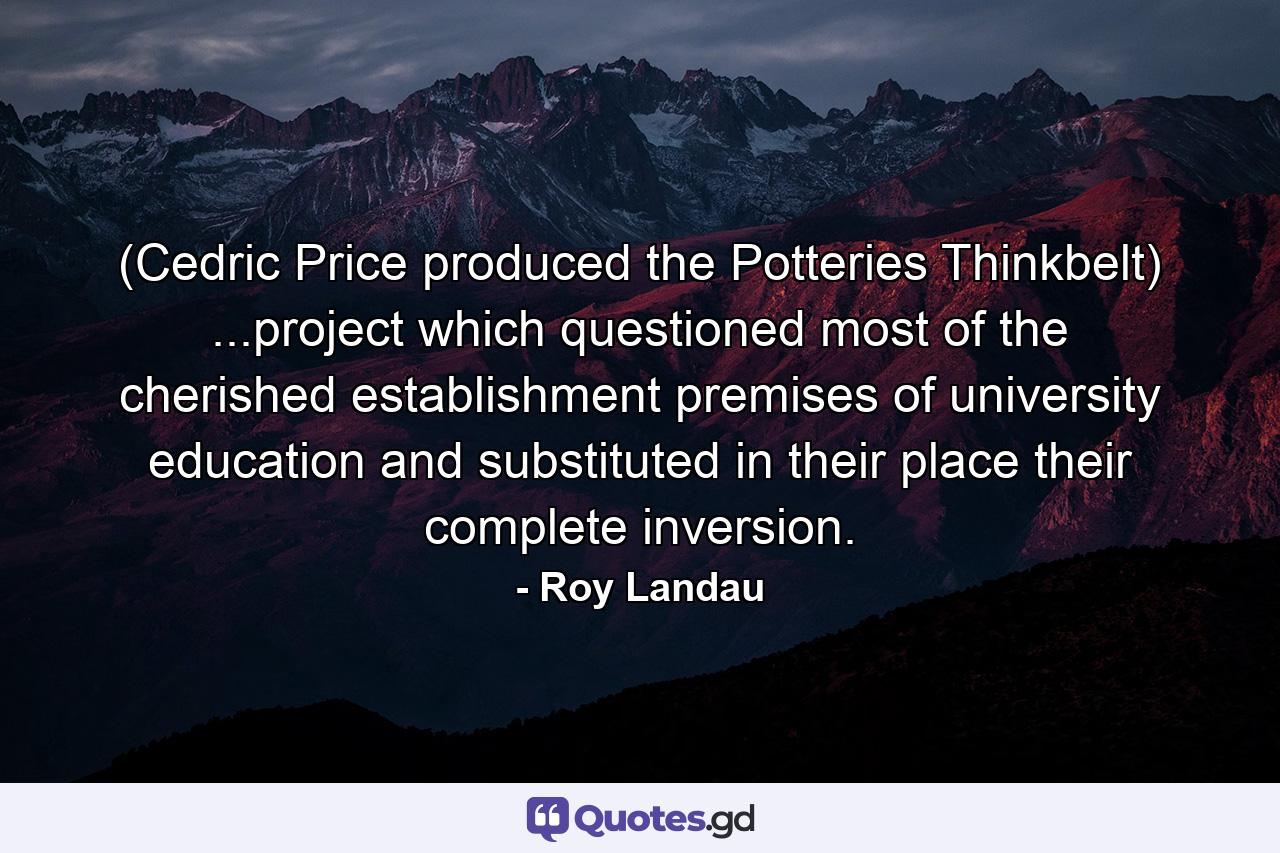 (Cedric Price produced the Potteries Thinkbelt) ...project which questioned most of the cherished establishment premises of university education and substituted in their place their complete inversion. - Quote by Roy Landau