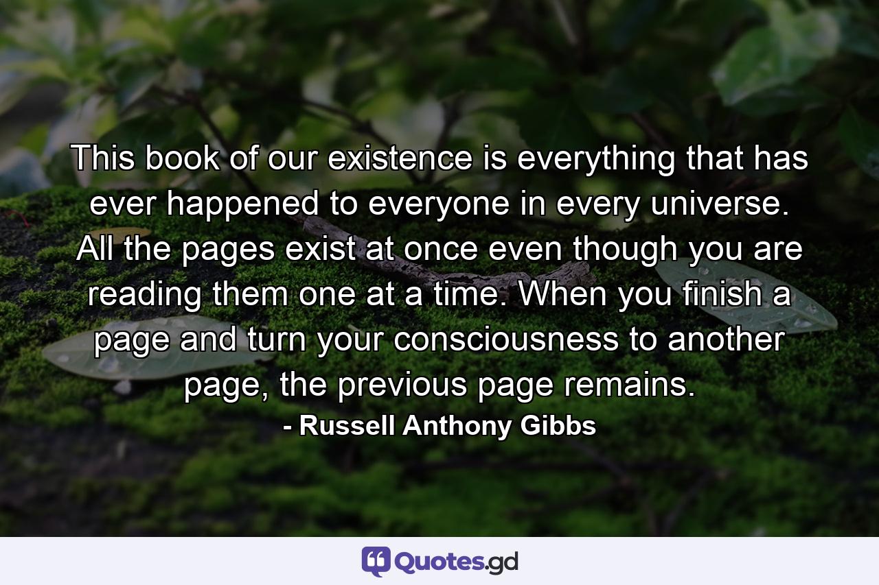 This book of our existence is everything that has ever happened to everyone in every universe. All the pages exist at once even though you are reading them one at a time. When you finish a page and turn your consciousness to another page, the previous page remains. - Quote by Russell Anthony Gibbs