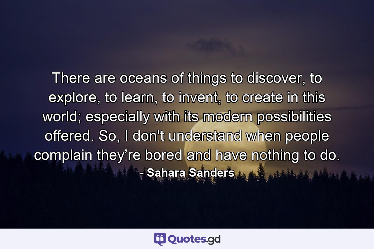 There are oceans of things to discover, to explore, to learn, to invent, to create in this world; especially with its modern possibilities offered. So, I don't understand when people complain they’re bored and have nothing to do. - Quote by Sahara Sanders