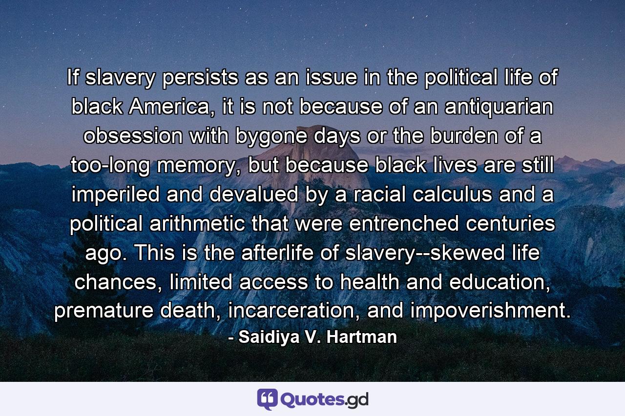 If slavery persists as an issue in the political life of black America, it is not because of an antiquarian obsession with bygone days or the burden of a too-long memory, but because black lives are still imperiled and devalued by a racial calculus and a political arithmetic that were entrenched centuries ago. This is the afterlife of slavery--skewed life chances, limited access to health and education, premature death, incarceration, and impoverishment. - Quote by Saidiya V. Hartman