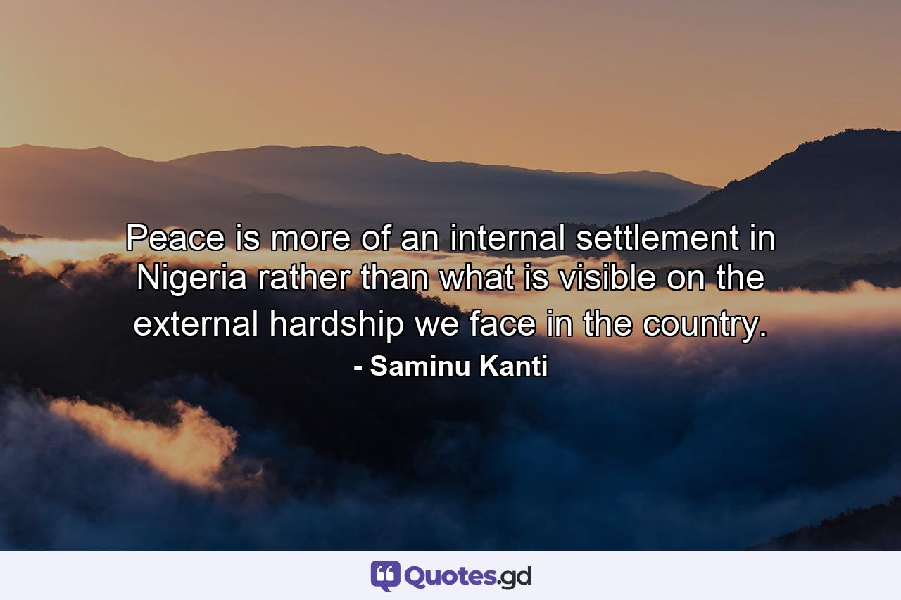 Peace is more of an internal settlement in Nigeria rather than what is visible on the external hardship we face in the country. - Quote by Saminu Kanti