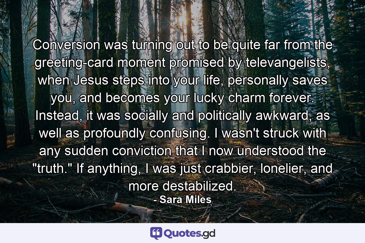 Conversion was turning out to be quite far from the greeting-card moment promised by televangelists, when Jesus steps into your life, personally saves you, and becomes your lucky charm forever. Instead, it was socially and politically awkward, as well as profoundly confusing. I wasn't struck with any sudden conviction that I now understood the 