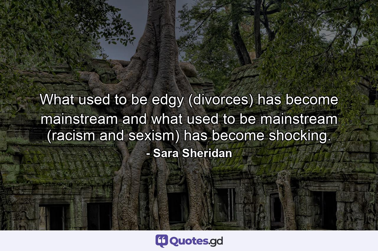 What used to be edgy (divorces) has become mainstream and what used to be mainstream (racism and sexism) has become shocking. - Quote by Sara Sheridan