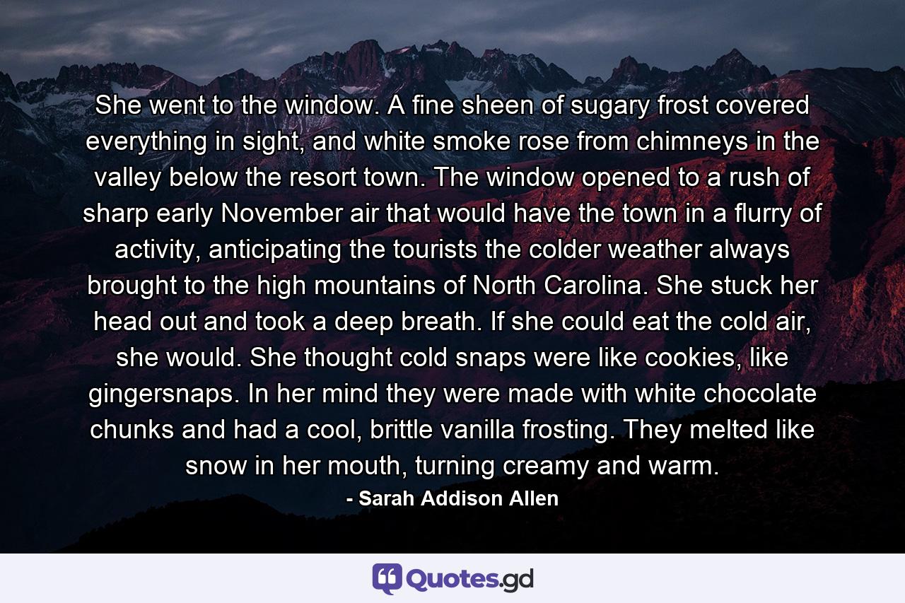 She went to the window. A fine sheen of sugary frost covered everything in sight, and white smoke rose from chimneys in the valley below the resort town. The window opened to a rush of sharp early November air that would have the town in a flurry of activity, anticipating the tourists the colder weather always brought to the high mountains of North Carolina. She stuck her head out and took a deep breath. If she could eat the cold air, she would. She thought cold snaps were like cookies, like gingersnaps. In her mind they were made with white chocolate chunks and had a cool, brittle vanilla frosting. They melted like snow in her mouth, turning creamy and warm. - Quote by Sarah Addison Allen