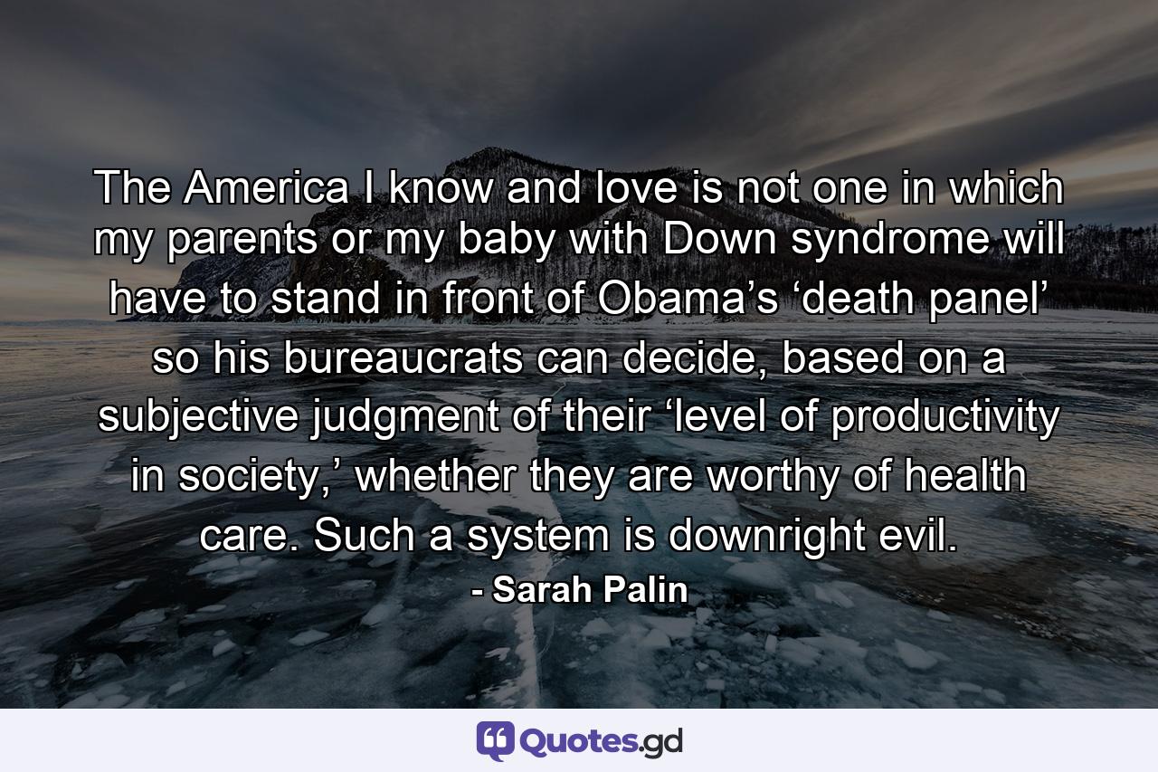 The America I know and love is not one in which my parents or my baby with Down syndrome will have to stand in front of Obama’s ‘death panel’ so his bureaucrats can decide, based on a subjective judgment of their ‘level of productivity in society,’ whether they are worthy of health care. Such a system is downright evil. - Quote by Sarah Palin