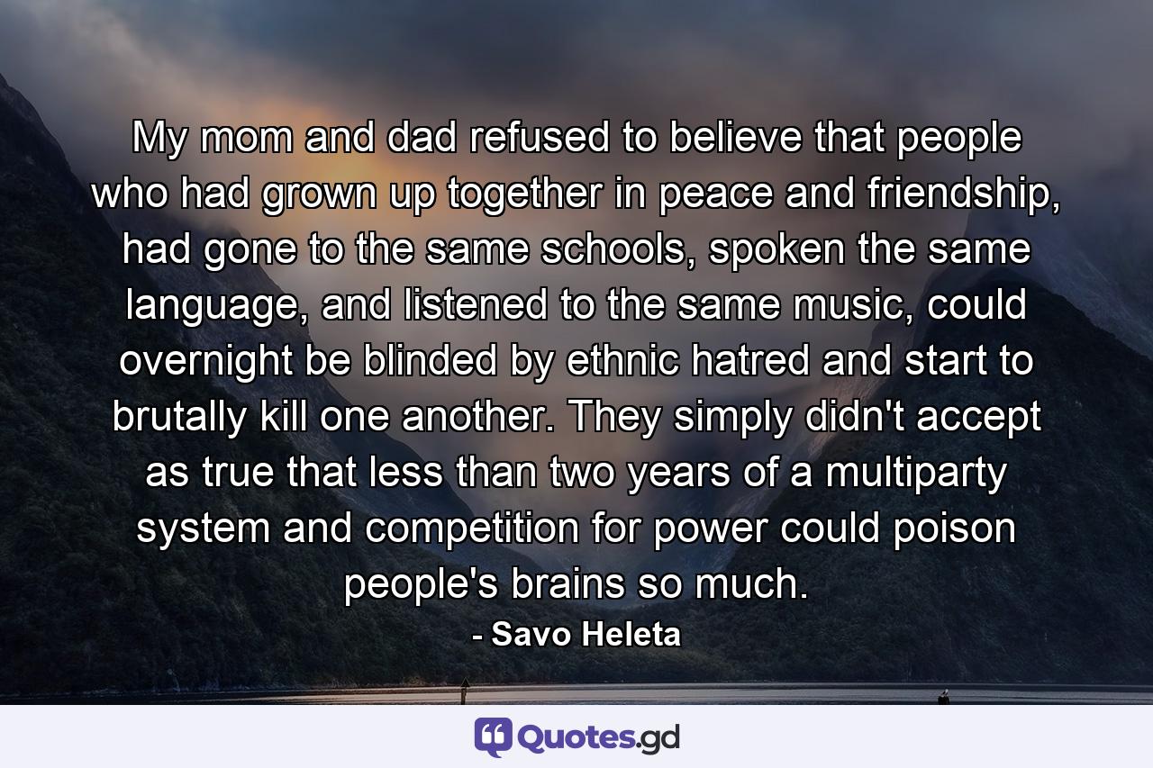 My mom and dad refused to believe that people who had grown up together in peace and friendship, had gone to the same schools, spoken the same language, and listened to the same music, could overnight be blinded by ethnic hatred and start to brutally kill one another. They simply didn't accept as true that less than two years of a multiparty system and competition for power could poison people's brains so much. - Quote by Savo Heleta