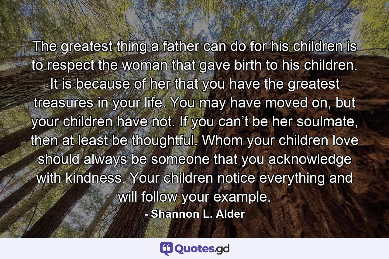 The greatest thing a father can do for his children is to respect the woman that gave birth to his children. It is because of her that you have the greatest treasures in your life. You may have moved on, but your children have not. If you can’t be her soulmate, then at least be thoughtful. Whom your children love should always be someone that you acknowledge with kindness. Your children notice everything and will follow your example. - Quote by Shannon L. Alder